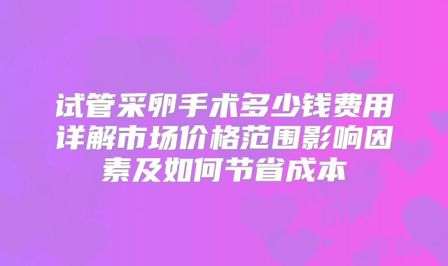 试管采卵手术多少钱费用详解市场价格范围影响因素及如何节省成本