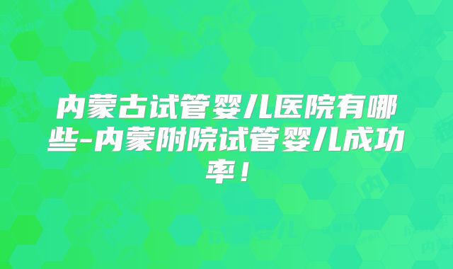 内蒙古试管婴儿医院有哪些-内蒙附院试管婴儿成功率！