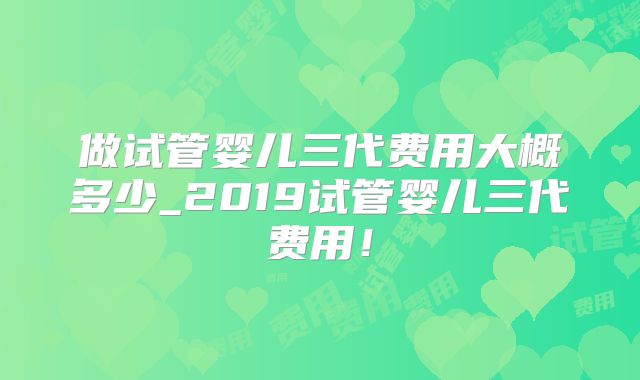 做试管婴儿三代费用大概多少_2019试管婴儿三代费用！