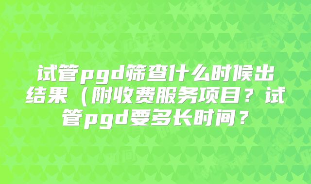 试管pgd筛查什么时候出结果（附收费服务项目？试管pgd要多长时间？
