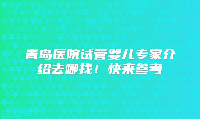 青岛医院试管婴儿专家介绍去哪找！快来参考