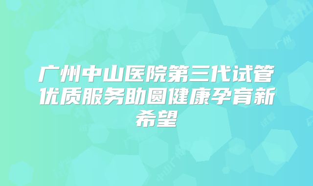 广州中山医院第三代试管优质服务助圆健康孕育新希望