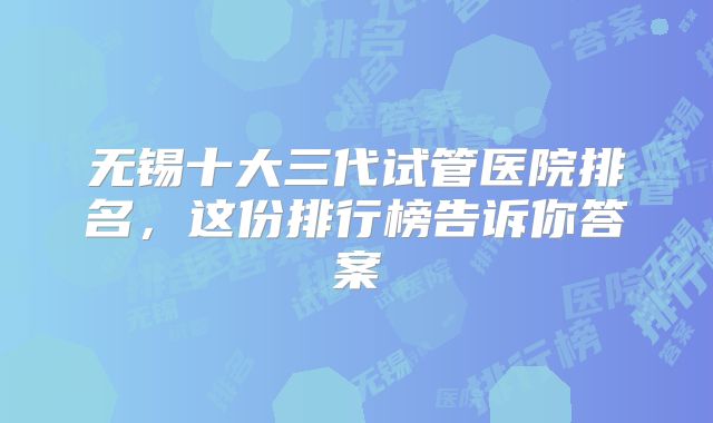 无锡十大三代试管医院排名，这份排行榜告诉你答案