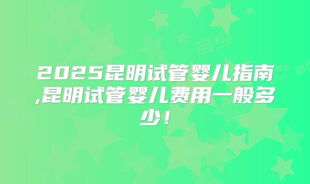 2025昆明试管婴儿指南,昆明试管婴儿费用一般多少！