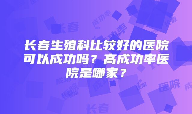 长春生殖科比较好的医院可以成功吗？高成功率医院是哪家？