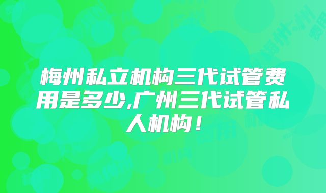 梅州私立机构三代试管费用是多少,广州三代试管私人机构!