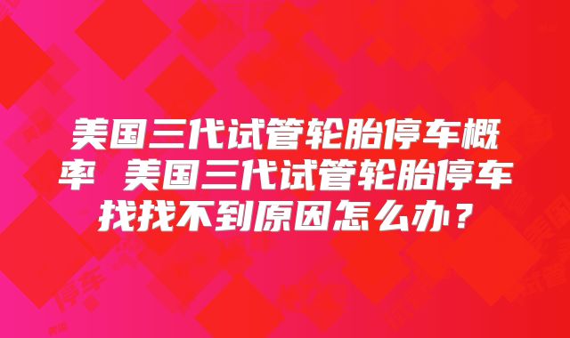 美国三代试管轮胎停车概率 美国三代试管轮胎停车找找不到原因怎么办？