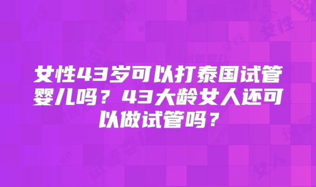 女性43岁可以打泰国试管婴儿吗？43大龄女人还可以做试管吗？