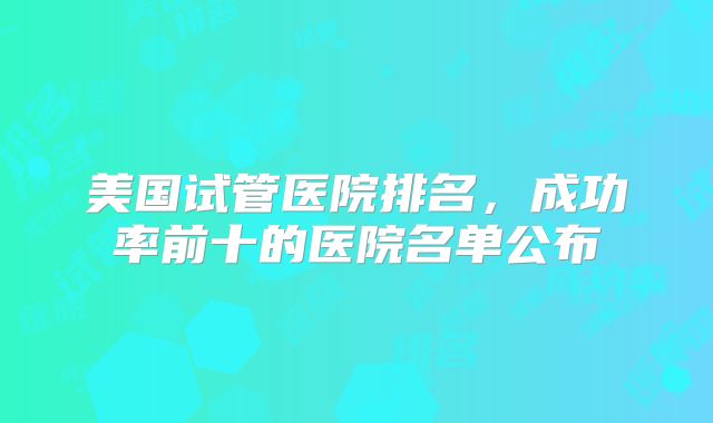 美国试管医院排名，成功率前十的医院名单公布