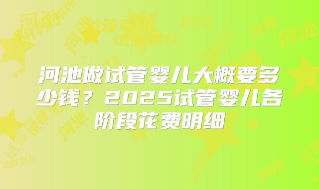 河池做试管婴儿大概要多少钱？2025试管婴儿各阶段花费明细