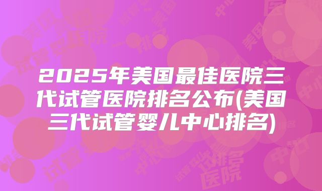 2025年美国最佳医院三代试管医院排名公布(美国三代试管婴儿中心排名)