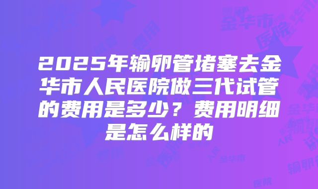 2025年输卵管堵塞去金华市人民医院做三代试管的费用是多少？费用明细是怎么样的
