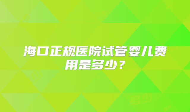 海口正规医院试管婴儿费用是多少？