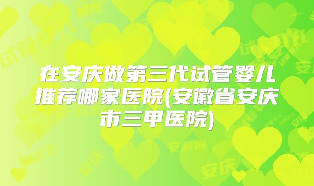 在安庆做第三代试管婴儿推荐哪家医院(安徽省安庆市三甲医院)
