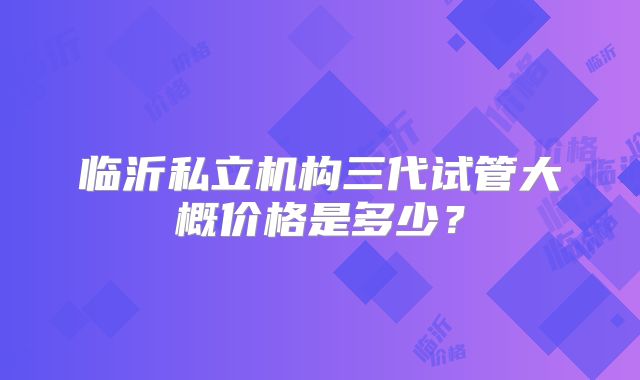 临沂私立机构三代试管大概价格是多少？