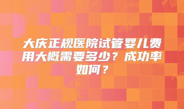大庆正规医院试管婴儿费用大概需要多少？成功率如何？
