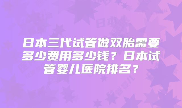 日本三代试管做双胎需要多少费用多少钱？日本试管婴儿医院排名？