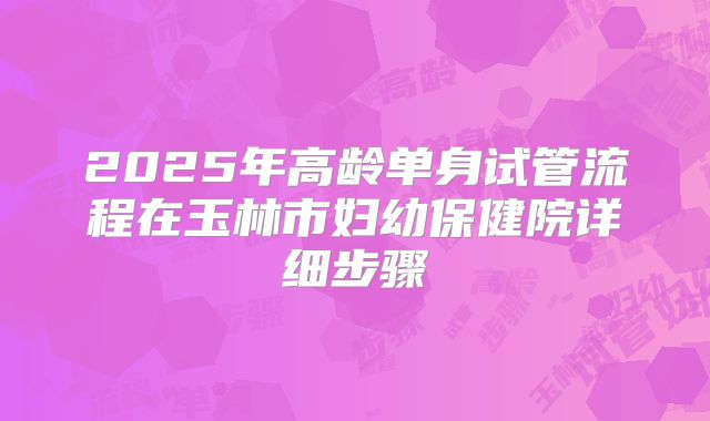 2025年高龄单身试管流程在玉林市妇幼保健院详细步骤
