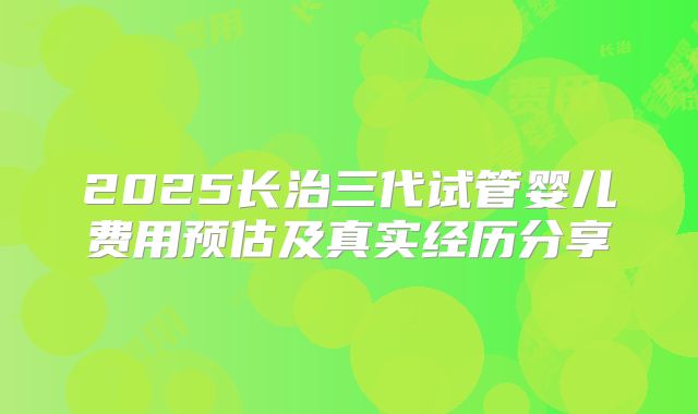 2025长治三代试管婴儿费用预估及真实经历分享