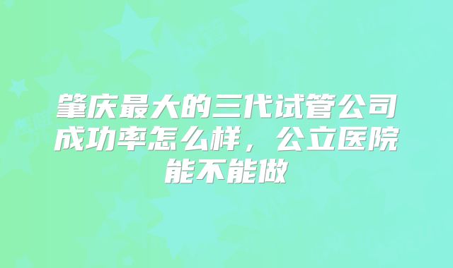 肇庆最大的三代试管公司成功率怎么样，公立医院能不能做