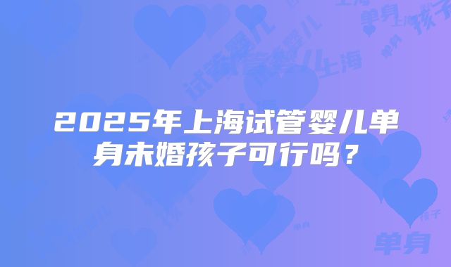 2025年上海试管婴儿单身未婚孩子可行吗？