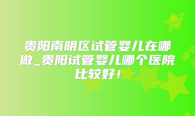 贵阳南明区试管婴儿在哪做_贵阳试管婴儿哪个医院比较好！