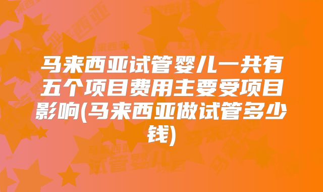 马来西亚试管婴儿一共有五个项目费用主要受项目影响(马来西亚做试管多少钱)
