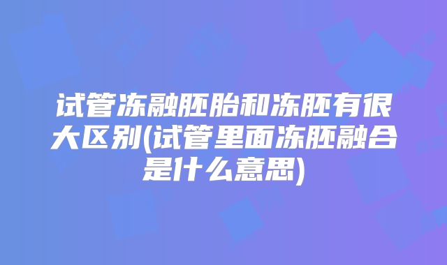 试管冻融胚胎和冻胚有很大区别(试管里面冻胚融合是什么意思)