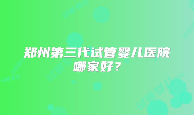 郑州第三代试管婴儿医院哪家好?