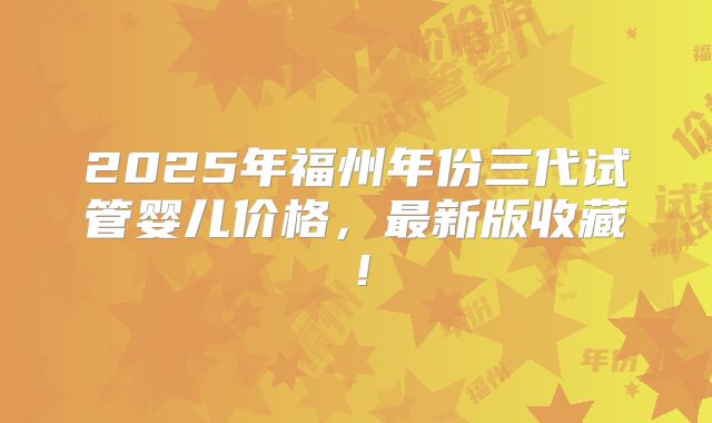 2025年福州年份三代试管婴儿价格,最新版收藏!