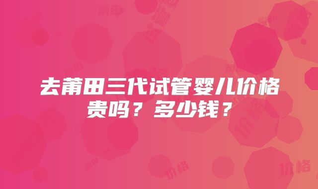 去莆田三代试管婴儿价格贵吗？多少钱？