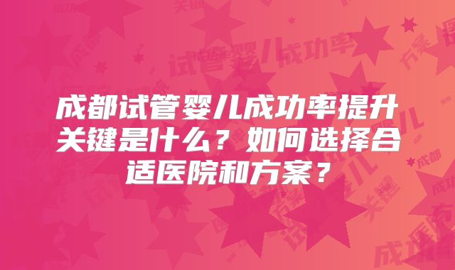成都试管婴儿成功率提升关键是什么？如何选择合适医院和方案？