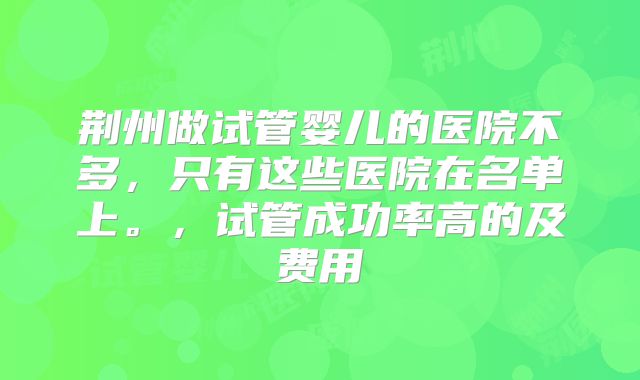 荆州做试管婴儿的医院不多，只有这些医院在名单上。，试管成功率高的及费用