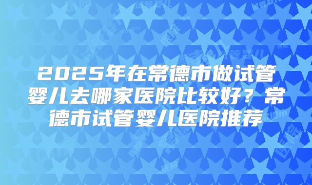 2025年在常德市做试管婴儿去哪家医院比较好？常德市试管婴儿医院推荐