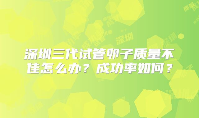 深圳三代试管卵子质量不佳怎么办？成功率如何？