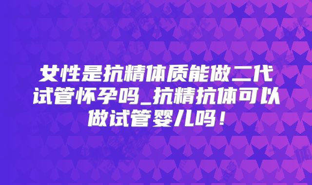 女性是抗精体质能做二代试管怀孕吗_抗精抗体可以做试管婴儿吗！