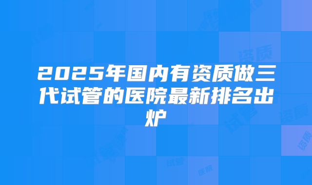 2025年国内有资质做三代试管的医院最新排名出炉
