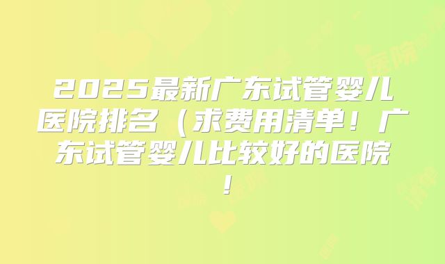 2025最新广东试管婴儿医院排名（求费用清单！广东试管婴儿比较好的医院！