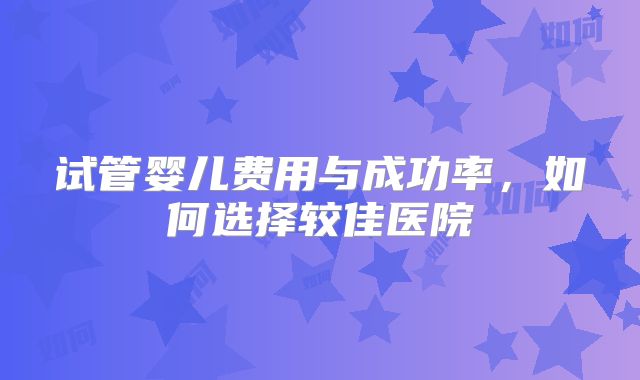 试管婴儿费用与成功率，如何选择较佳医院