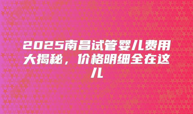 2025南昌试管婴儿费用大揭秘，价格明细全在这儿
