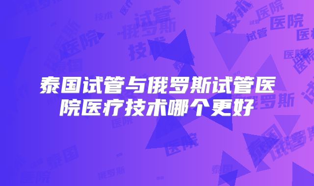 泰国试管与俄罗斯试管医院医疗技术哪个更好