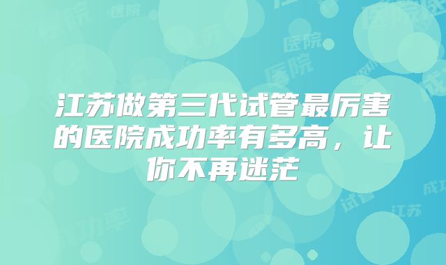 江苏做第三代试管最厉害的医院成功率有多高，让你不再迷茫