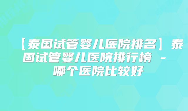 【泰国试管婴儿医院排名】泰国试管婴儿医院排行榜 - 哪个医院比较好