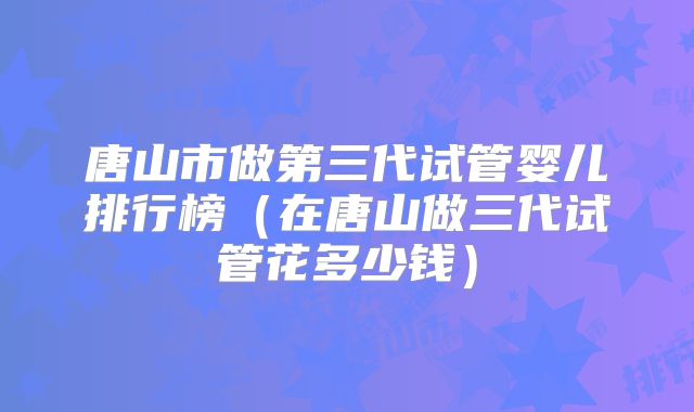 唐山市做第三代试管婴儿排行榜(在唐山做三代试管花多少钱)