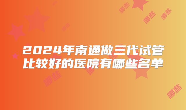 2024年南通做三代试管比较好的医院有哪些名单