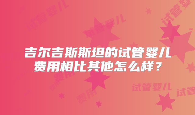 吉尔吉斯斯坦的试管婴儿费用相比其他怎么样？