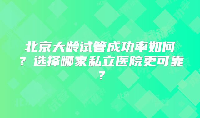 北京大龄试管成功率如何？选择哪家私立医院更可靠？