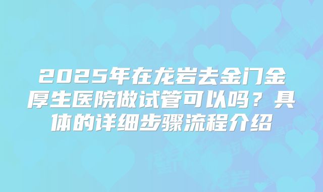 2025年在龙岩去金门金厚生医院做试管可以吗?具体的详细步骤流程介绍