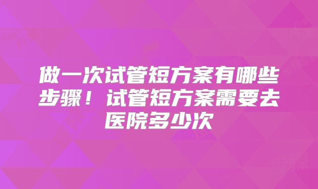 做一次试管短方案有哪些步骤！试管短方案需要去医院多少次