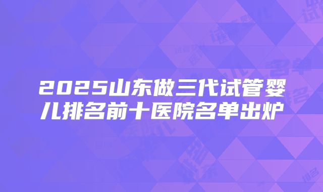 2025山东做三代试管婴儿排名前十医院名单出炉